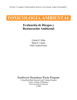 h t t p : / / s u p e r f u n d . p h a r m a c y . a r i z o n a . e d u / t o x a m b /
TOXICOLOGIA AMBIENTAL
Evaluación de Riesgos y
Restauración Ambiental
Carlos E. Peña
Dean E. Carter
Felix Ayala-Fierro
Southwest Hazardous Waste Program
A Superfund Basic Research and Training Program
At the College of Pharmacy
The University of Arizona
© 2001
 