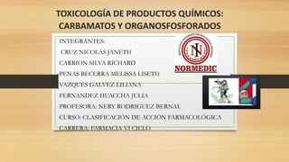 TOXICOLOGÍA DE PRODUCTOS QUÍMICOS:
CARBAMATOS Y ORGANOSFOSFORADOS
INTEGRANTES:
CRUZ NICOLAS JANETH
CARRION SILVA RICHARD
PENAS BECERRA MELISSA LISETH
VAZQUES GALVEZ LILIANA
FERNANDEZ HUACCHA JULIA
PROFESORA: NERY RODRIGUEZ BERNAL
CURSO: CLASIFICACIÓN DE ACCIÓN FARMACOLÓGICA
CARRERA: FARMACIA VI CICLO
 
