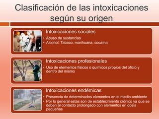 Clasificación de las intoxicaciones
según su origen
Intoxicaciones sociales
• Abuso de sustancias
• Alcohol. Tabaco, marihuana, cocaína
Intoxicaciones profesionales
• Uso de elementos físicos o químicos propios del oficio y
dentro del mismo
Intoxicaciones endémicas
• Presencia de determinados elementos en el medio ambiente
• Por lo general estas son de establecimiento crónico ya que se
deben al contacto prolongado con elementos en dosis
pequeñas
 