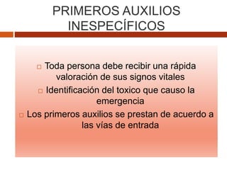 PRIMEROS AUXILIOS
INESPECÍFICOS
 Toda persona debe recibir una rápida
valoración de sus signos vitales
 Identificación del toxico que causo la
emergencia
 Los primeros auxilios se prestan de acuerdo a
las vías de entrada
 