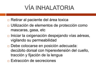VÍA INHALATORIA
 Retirar al paciente del área toxica
 Utilización de elementos de protección como
mascaras, gasa, etc
 Iniciar la oxigenación despejando vías aéreas,
vigilando su permeabilidad
 Debe colocarse en posición adecuada:
decúbito dorsal con hiperextensión del cuello,
tracción y fijación de la lengua
 Extracción de secreciones
 