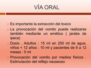 VÍA ORAL
 Es importante la extracción del toxico
 La provocación del vomito puede realizarse
también mediante un emético ( jarabe de
ipeca)
 Dosis . Adultos : 15 ml en 250 ml de agua,
niños < 12 años : 10 ml y pacientes de 6 a 12
meses : 5 ml
 Provocación del vomito por medios físicos .
Estimulación del reflejo nauseoso
 