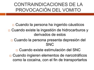 CONTRAINDICACIONES DE LA
PROVOCACIÓN DEL VOMITO
 Cuando la persona ha ingerido cáusticos
 Cuando existe la ingestión de hidrocarburos y
derivados de estos
 Cuando la persona presenta depresión del
SNC
 Cuando existe estimulación del SNC
 Cuando ingieren elementos de narcotráficos
como la cocaína, con el fin de transportarlos
 