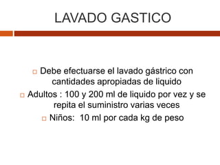 LAVADO GASTICO
 Debe efectuarse el lavado gástrico con
cantidades apropiadas de liquido
 Adultos : 100 y 200 ml de liquido por vez y se
repita el suministro varias veces
 Niños: 10 ml por cada kg de peso
 