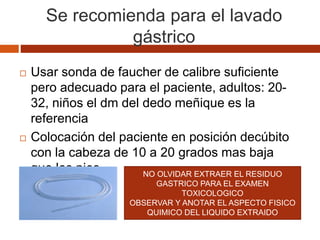 Se recomienda para el lavado
gástrico
 Usar sonda de faucher de calibre suficiente
pero adecuado para el paciente, adultos: 20-
32, niños el dm del dedo meñique es la
referencia
 Colocación del paciente en posición decúbito
con la cabeza de 10 a 20 grados mas baja
que los pies NO OLVIDAR EXTRAER EL RESIDUO
GASTRICO PARA EL EXAMEN
TOXICOLOGICO
OBSERVAR Y ANOTAR EL ASPECTO FISICO
QUIMICO DEL LIQUIDO EXTRAIDO
 