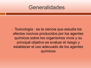 Generalidades
 Toxicología : es la ciencia que estudia los
efectos nocivos producidos por los agentes
químicos sobre los organismos vivos y su
principal objetivo es evaluar el riesgo y
establecer el uso adecuado de los agentes
químicos
 
