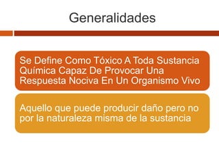 Generalidades
SE DEFINE COMO TÓXICO A TODA
SUSTANCIA QUÍMICA CAPAZ DE
PROVOCAR UNA RESPUESTA NOCIVA
EN UN ORGANISMO VIVO
Se Define Como Tóxico A Toda Sustancia
Química Capaz De Provocar Una
Respuesta Nociva En Un Organismo Vivo
Aquello que puede producir daño pero no
por la naturaleza misma de la sustancia
 