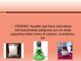  VENENO: Aquello que tiene naturaleza
intrínsecamente peligrosa aun en dosis
pequeñas tales como el cianuro, el arsénico,
etc
 