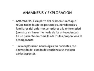 ANAMNESIS Y EXPLORACIÓN
• ANAMNESIS. Es la parte del examen clínico que
  reúne todos los datos personales, hereditarios y
  familiares del enfermo, anteriores a la enfermedad
  (consiste en hacer memoria de los antecedentes).
  En un paciente en coma los datos los proporciona el
  acompañante.
•    En la exploración neurológica en pacientes con
    alteración del estado de conciencia se evalúan
    varios aspectos.
 