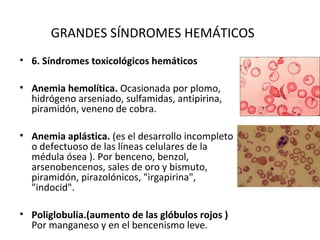 GRANDES SÍNDROMES HEMÁTICOS
• 6. Síndromes toxicológicos hemáticos

• Anemia hemolítica. Ocasionada por plomo,
  hidrógeno arseniado, sulfamidas, antipirina,
  piramidón, veneno de cobra.

• Anemia aplástica. (es el desarrollo incompleto
  o defectuoso de las líneas celulares de la
  médula ósea ). Por benceno, benzol,
  arsenobencenos, sales de oro y bismuto,
  piramidón, pirazolónicos, "irgapirina",
  "indocid".

• Poliglobulia.(aumento de las glóbulos rojos )
  Por manganeso y en el bencenismo leve.
 