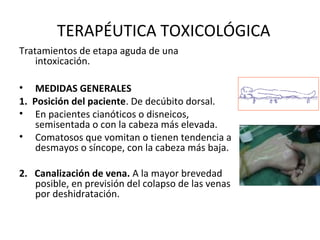 TERAPÉUTICA TOXICOLÓGICA
Tratamientos de etapa aguda de una
    intoxicación.

• MEDIDAS GENERALES
1.  Posición del paciente. De decúbito dorsal.
• En pacientes cianóticos o disneicos,
     semisentada o con la cabeza más elevada.
• Comatosos que vomitan o tienen tendencia a
     desmayos o síncope, con la cabeza más baja.

2.   Canalización de vena. A la mayor brevedad
     posible, en previsión del colapso de las venas
     por deshidratación.
 