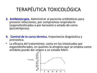 TERAPÉUTICA TOXICOLÓGICA
3.  Antibioterapia. Administrar al paciente antibióticos para
    prevenir infecciones, por compromiso respiratorio
    (organofosforados o por kerosén) o estado de coma
    (psicotrópicos).

4.   Control de la curva térmica. Importancia diagnóstica y
    pronostica.
• La eficacia del tratamiento, como en los intoxicados por
    organofosforados, en quienes la atropina que se emplea como
    antídoto puede dar origen a un estado febril.
 