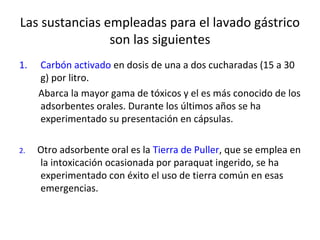 Las sustancias empleadas para el lavado gástrico
                son las siguientes
1.   Carbón activado en dosis de una a dos cucharadas (15 a 30
     g) por litro.
     Abarca la mayor gama de tóxicos y el es más conocido de los
     adsorbentes orales. Durante los últimos años se ha
     experimentado su presentación en cápsulas.

2.   Otro adsorbente oral es la Tierra de Puller, que se emplea en
     la intoxicación ocasionada por paraquat ingerido, se ha
     experimentado con éxito el uso de tierra común en esas
     emergencias.
 