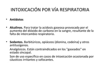 INTOXICACIÓN POR VÍA RESPIRATORIA
• Antídotos

• Alcalinos. Para tratar la acidosis gaseosa provocada por el
  aumento del dióxido de carbono en la sangre, resultante de la
  falta de intercambio respiratorio.

• Sedantes. Barbitúricos, opiáceos (dionina, codeína) y otros
  antitusígenos.
  Analgésicos. Están contraindicados en los "gaseados" en
  estado síncopal.
  Son de uso específico en casos de intoxicación ocasionada por
  cáusticos irritantes y sofocantes.
 