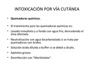 INTOXICACIÓN POR VÍA CUTÁNEA
• Quemaduras químicas.

• El tratamiento para las quemaduras químicas es:
• Lavado inmediato y a fondo con agua fría, desnudando el
  área afectada.
• Neutralización con agua bicarbonatada si se trata por
  quemaduras con ácidos.
• Solución ácida diluida o buffer si se debió a álcalis.
• Apósitos grasos.
• Desinfección con "Merthiolate".
 