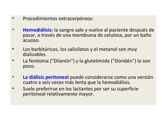•   Procedimientos extracorpóreos:

•   Hemodiálisis: la sangre sale y vuelve al paciente después de
    pasar, a través de una membrana de celulosa, por un baño
    acuoso.
•   Los barbitúricos, los salicilatos y el metanol son muy
    dializables
•   La fenitoina ("Dilantin") y la glutetimida ("Doridén") lo son
    poco.

•   La diálisis peritoneal puede considerarse como una versión
    cuatro a seis veces más lenta que la hemodiálisis.
•   Suele preferirse en los lactantes por ser su superficie
    peritoneal relativamente mayor.
 