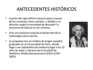 ANTECEDENTES HISTÓRICOS
• A partir del siglo XVIII el veneno pasó a manos
  de las restantes clases sociales, y debido a su
  difusión surgió la necesidad de descubrir la
  presencia de tóxicos en las víctimas.
• Esta circunstancia impulsó el desarrollo de la
  toxicología como ciencia.
• Su propulsor fue un médico de origen español,
  graduado en la Universidad de París, donde
  llegó a ser catedrático de medicina legal a los 32
  años de edad, y Decano de la Facultad de
  Medicina: Mateo Buenaventura Orfila (1787-
  1853)
 