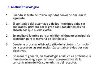    c. Análisis Toxicológico 

•    Cuando se trata de tóxico injeridos conviene analizar lo
     siguiente:
1.   El contenido del estómago y de los intestinos debe ser
     analizados, primero por la gran cantidad de tóxicos no
     absorbidos que puede existir.
2.   Se analizará la orina por ser el riñón el órgano principal de
     excreción para la mayoría de los tóxicos.
3.   Conviene procesar el hígado, sitio de la biotransformación
     de la teoría de las sustancias tóxicas, absorbidas por vías
     digestivas.
•    De manera general, en toxicología analítica es preferible la
     muestra de sangre por ser más representativa de la
     concentración del tóxico en el sitio del receptor.
 