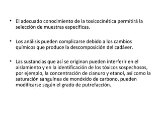 • El adecuado conocimiento de la toxicocinética permitirá la
  selección de muestras específicas.

• Los análisis pueden complicarse debido a los cambios
  químicos que produce la descomposición del cadáver.

• Las sustancias que así se originan pueden interferir en el
  aislamiento y en la identificación de los tóxicos sospechosos,
  por ejemplo, la concentración de cianuro y etanol, así como la
  saturación sanguínea de monóxido de carbono, pueden
  modificarse según el grado de putrefacción.
 