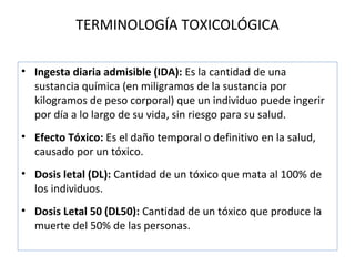 TERMINOLOGÍA TOXICOLÓGICA

• Ingesta diaria admisible (IDA): Es la cantidad de una
  sustancia química (en miligramos de la sustancia por
  kilogramos de peso corporal) que un individuo puede ingerir
  por día a lo largo de su vida, sin riesgo para su salud.
• Efecto Tóxico: Es el daño temporal o definitivo en la salud,
  causado por un tóxico.
• Dosis letal (DL): Cantidad de un tóxico que mata al 100% de
  los individuos.
• Dosis Letal 50 (DL50): Cantidad de un tóxico que produce la
  muerte del 50% de las personas.
 