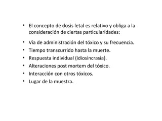 • El concepto de dosis letal es relativo y obliga a la
  consideración de ciertas particularidades:
•   Vía de administración del tóxico y su frecuencia.
•   Tiempo transcurrido hasta la muerte.
•   Respuesta individual (idiosincrasia).
•   Alteraciones post mortem del tóxico.
•   Interacción con otros tóxicos.
•   Lugar de la muestra.
 