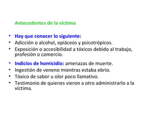      Antecedentes de la víctima

• Hay que conocer lo siguiente:
• Adicción o alcohol, opiáceos y psicotrópicos.
• Exposición o accesibilidad a tóxicos debido al trabajo,
  profesión o comercio.
•   Indicios de homicidio: amenazas de muerte.
•   Ingestión de veneno mientras estaba ebrio.
•   Tóxico de sabor u olor poco llamativo.
•   Testimonio de quienes vieron a otro administrarlo a la
    víctima.
 