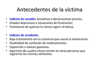 Antecedentes de la víctima
• Indicios de suicidio: tentativas o declaraciones previas,
• Estados depresivos o situaciones de frustración;
• Testimonio de quienes la vieron ingerir el tóxico.

•   Indicios de accidente:
•   Bajo tratamiento con la sustancia que causó la intoxicación.
•   Posibilidad de confusión de medicamentos.
•   Exposición a tóxicos gaseosos.
•   Aparición de cuadro clínico similar en otras personas que
    ingirieron los mismos alimentos.
 