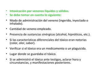 • Intoxicación por venenos líquidos y sólidos. 
• Se debe tomar en cuenta lo siguiente:
• Modo de administración del veneno (ingerido, inyectado o
  inhalado).
• Cantidad de veneno empleado.
• Presencia de sustancias sinérgicas (alcohol, hipnóticos, etc.).
• Si las características diferenciales del tóxico eran notorias
  (color, olor, sabor).
• Verificar si el tóxico era un medicamento o un plaguicida.
• Lugar donde se guardaba el tóxico.
• Si se administró el tóxico ante testigos, aclarar hora y
  circunstancias, y manifestaciones posteriores.
 