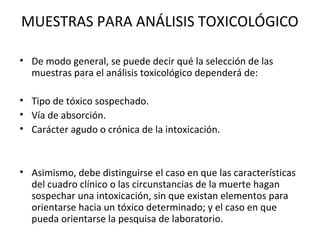 MUESTRAS PARA ANÁLISIS TOXICOLÓGICO

• De modo general, se puede decir qué la selección de las
  muestras para el análisis toxicológico dependerá de:

• Tipo de tóxico sospechado.
• Vía de absorción.
• Carácter agudo o crónica de la intoxicación.



• Asimismo, debe distinguirse el caso en que las características
  del cuadro clínico o las circunstancias de la muerte hagan
  sospechar una intoxicación, sin que existan elementos para
  orientarse hacia un tóxico determinado; y el caso en que
  pueda orientarse la pesquisa de laboratorio.
 