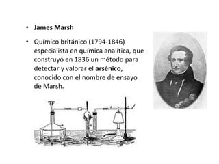 • James Marsh
• Químico británico (1794-1846)
  especialista en química analítica, que
  construyó en 1836 un método para
  detectar y valorar el arsénico,
  conocido con el nombre de ensayo
  de Marsh.
 