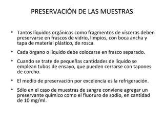 PRESERVACIÓN DE LAS MUESTRAS

• Tantos líquidos orgánicos como fragmentos de vísceras deben
  preservarse en frascos de vidrio, limpios, con boca ancha y
  tapa de material plástico, de rosca.
• Cada órgano o líquido debe colocarse en frasco separado.
• Cuando se trate de pequeñas cantidades de líquido se
  emplean tubos de ensayo, que pueden cerrarse con tapones
  de corcho.
• El medio de preservación por excelencia es la refrigeración.
• Sólo en el caso de muestras de sangre conviene agregar un
  preservante químico como el fluoruro de sodio, en cantidad
  de 10 mg/ml.
 