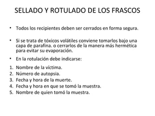 SELLADO Y ROTULADO DE LOS FRASCOS

• Todos los recipientes deben ser cerrados en forma segura.

• Si se trata de tóxicos volátiles conviene tomarlos bajo una
  capa de parafina. o cerrarlos de la manera más hermética
  para evitar su evaporación.
• En la rotulación debe indicarse:
1.   Nombre de la víctima.
2.   Número de autopsia.
3.   Fecha y hora de la muerte.
4.   Fecha y hora en que se tomó la muestra.
5.   Nombre de quien tomó la muestra.
 