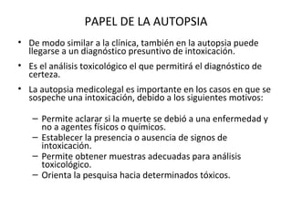 PAPEL DE LA AUTOPSIA
• De modo similar a la clínica, también en la autopsia puede
  llegarse a un diagnóstico presuntivo de intoxicación.
• Es el análisis toxicológico el que permitirá el diagnóstico de
  certeza.
• La autopsia medicolegal es importante en los casos en que se
  sospeche una intoxicación, debido a los siguientes motivos:

   – Permite aclarar si la muerte se debió a una enfermedad y
     no a agentes físicos o químicos.
   – Establecer la presencia o ausencia de signos de
     intoxicación.
   – Permite obtener muestras adecuadas para análisis
     toxicológico.
   – Orienta la pesquisa hacia determinados tóxicos.
 