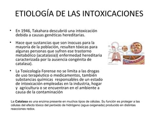 ETIOLOGÍA DE LAS INTOXICACIONES
• En 1946, Takahara descubrió una intoxicación
  debida a causas genéticas hereditarias.
• Hace que sustancias que son inocuas para la
  mayoría de la población, resulten tóxicas para
  algunas personas que sufren ese trastorno
  metabólico (acatalasia)( enfermedad hereditaria
  caracterizada por la ausencia congénita de
  catalasa).
• La Toxicología Forense no se limita a las drogas
  de uso terapéutico o medicamentos, también
  substancias químicas responsables de un estado
  de intoxicación empleadas en la industria, hogar
  y agricultura o se encuentran en el ambiente a
  causa de la contaminación

La Catalasa es una enzima presente en muchos tipos de células. Su función es proteger a las
células del efecto tóxico del peróxido de hidrógeno (agua oxigenada) producido en distintas
reacciones redox.
 