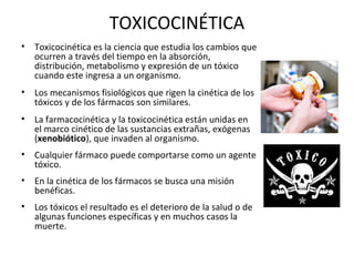 TOXICOCINÉTICA
•   Toxicocinética es la ciencia que estudia los cambios que
    ocurren a través del tiempo en la absorción,
    distribución, metabolismo y expresión de un tóxico
    cuando este ingresa a un organismo.
•   Los mecanismos fisiológicos que rigen la cinética de los
    tóxicos y de los fármacos son similares.
•   La farmacocinética y la toxicocinética están unidas en
    el marco cinético de las sustancias extrañas, exógenas
    (xenobiótico), que invaden al organismo.
•   Cualquier fármaco puede comportarse como un agente
    tóxico.
•   En la cinética de los fármacos se busca una misión
    benéficas.
•   Los tóxicos el resultado es el deterioro de la salud o de
    algunas funciones específicas y en muchos casos la
    muerte.
 