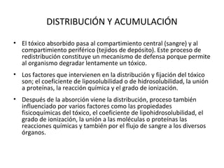 DISTRIBUCIÓN Y ACUMULACIÓN

• El tóxico absorbido pasa al compartimiento central (sangre) y al
  compartimiento periférico (tejidos de depósito). Este proceso de
  redistribución constituye un mecanismo de defensa porque permite
  al organismo degradar lentamente un tóxico.
• Los factores que intervienen en la distribución y fijación del tóxico
  son; el coeficiente de liposolubilidad o de hidrosolubilidad, la unión
  a proteínas, la reacción química y el grado de ionización.
• Después de la absorción viene la distribución, proceso también
  influenciado por varios factores como las propiedades
  fisicoquímicas del tóxico, el coeficiente de lipohidrosolubilidad, el
  grado de ionización, la unión a las moléculas o proteínas las
  reacciones químicas y también por el flujo de sangre a los diversos
  órganos.
 