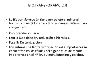 BIOTRANSFORMACIÓN


• La Biotransformación tiene por objeto eliminar al
  tóxico o convertirlos en sustancias menos dañinas para
  el organismo.
•   Comprende dos fases:
•   Fase I: De oxidación, reducción e hidrólisis.
•   Fase II: De conjugación.
•   Los sistemas de Biotransformación más importantes se
    encuentran en las células del hígado y los de menor
    importancia en el riñón, pulmón, intestino y cerebro.
 