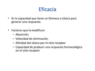 Eficacia
• Es la capacidad que tiene un fármaco o tóxico para
  generar una respuesta.

• Factores que la modifican:
   – Absorción.
   – Velocidad de eliminación.
   – Afinidad del tóxico por el sitio receptor
   – Capacidad de producir una respuesta farmacológica
     en el sitio receptor
 