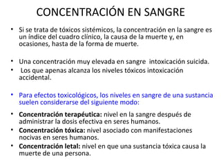 CONCENTRACIÓN EN SANGRE
• Si se trata de tóxicos sistémicos, la concentración en la sangre es
  un índice del cuadro clínico, la causa de la muerte y, en
  ocasiones, hasta de la forma de muerte.

• Una concentración muy elevada en sangre intoxicación suicida.
• Los que apenas alcanza los niveles tóxicos intoxicación
  accidental.

• Para efectos toxicológicos, los niveles en sangre de una sustancia
  suelen considerarse del siguiente modo:
• Concentración terapéutica: nivel en la sangre después de
  administrar la dosis efectiva en seres humanos.
• Concentración tóxica: nivel asociado con manifestaciones
  nocivas en seres humanos.
• Concentración letal: nivel en que una sustancia tóxica causa la
  muerte de una persona.
 