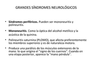 GRANDES SÍNDROMES NEUROLÓGICOS


• Síndromes periféricos. Pueden ser mononeuritis y
  polineuritis.
• Mononeuritis. Como la óptica del alcohol metílico y la
  acústica de la quinina.
• Polineuritis saturnina (PLOMO), que afecta preferentemente
  los miembros superiores y es de naturaleza motora.
• Produce una parálisis de los músculos extensores de la
  mano. lo que origina el "signo de los cuernos". Cuando en
  una etapa posterior, aparece la "mano péndula".
 