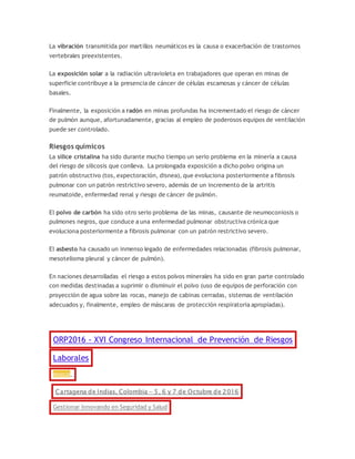 La vibración transmitida por martillos neumáticos es la causa o exacerbación de trastornos
vertebrales preexistentes.
La exposición solar a la radiación ultravioleta en trabajadores que operan en minas de
superficie contribuye a la presencia de cáncer de células escamosas y cáncer de células
basales.
Finalmente, la exposición a radón en minas profundas ha incrementado el riesgo de cáncer
de pulmón aunque, afortunadamente, gracias al empleo de poderosos equipos de ventilación
puede ser controlado.
Riesgos químicos
La sílice cristalina ha sido durante mucho tiempo un serio problema en la minería a causa
del riesgo de silicosis que conlleva. La prolongada exposición a dicho polvo origina un
patrón obstructivo (tos, expectoración, disnea), que evoluciona posteriormente a fibrosis
pulmonar con un patrón restrictivo severo, además de un incremento de la artritis
reumatoide, enfermedad renal y riesgo de cáncer de pulmón.
El polvo de carbón ha sido otro serio problema de las minas, causante de neumoconiosis o
pulmones negros, que conduce a una enfermedad pulmonar obstructiva crónica que
evoluciona posteriormente a fibrosis pulmonar con un patrón restrictivo severo.
El asbesto ha causado un inmenso legado de enfermedades relacionadas (fibrosis pulmonar,
mesotelioma pleural y cáncer de pulmón).
En naciones desarrolladas el riesgo a estos polvos minerales ha sido en gran parte controlado
con medidas destinadas a suprimir o disminuir el polvo (uso de equipos de perforación con
proyección de agua sobre las rocas, manejo de cabinas cerradas, sistemas de ventilación
adecuados y, finalmente, empleo de máscaras de protección respiratoria apropiadas).
ORP2016 - XVI Congreso Internacional de Prevención de Riesgos
Laborales
Anuncio
Cartagena de Indias, Colombia - 5, 6 y 7 de Octubre de 2016
Gestionar Innovando en Seguridad y Salud
 