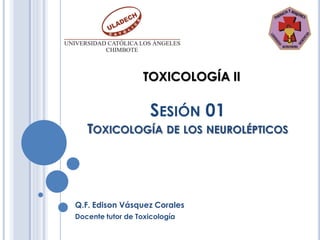 TOXICOLOGÍA II

                    SESIÓN 01
   TOXICOLOGÍA DE LOS NEUROLÉPTICOS




Q.F. Edison Vásquez Corales
Docente tutor de Toxicología
 