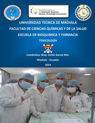 UNIVERSIDAD TÉCNICA DE MACHALA
FACULTAD DE CIENCIAS QUÍMICAS Y DE LA SALUD
ESCUELA DE BIOQUIMICA Y FARMACIA
TOXICOLOGÍA
Catedrático: Bioq. Carlos García MsC.
Machala – Ecuador
2014
 