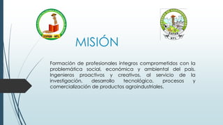 MISIÓN
Formación de profesionales íntegros comprometidos con la
problemática social, económica y ambiental del país.
Ingenieros proactivos y creativos, al servicio de la
investigación, desarrollo tecnológico, procesos y
comercialización de productos agroindustriales.
 