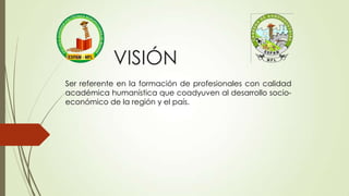 Ser referente en la formación de profesionales con calidad
académica humanística que coadyuven al desarrollo socio-
económico de la región y el país.
VISIÓN
 