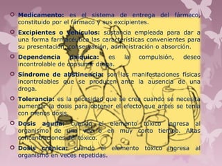  Medicamento: es el sistema de entrega del fármaco,
constituido por el fármaco y sus excipientes.
 Excipientes o vehículos: sustancia empleada para dar a
una forma farmacéutica las características convenientes para
su presentación, conservación, administración o absorción.
 Dependencia psíquica: es la compulsión, deseo
incontrolable de consumir droga.
 Síndrome de abstinencia: son las manifestaciones físicas
incontrolables que se producen ante la ausencia de una
droga.
 Tolerancia: es la necesidad que se crea cuando se necesita
aumentar la dosis para obtener el efecto que antes se tenía
con menos dosis.
 Dosis aguda: cuando el elemento tóxico ingresa al
organismo de una vez o en muy corto tiempo. Altas
concentraciones del tóxico.
 Dosis crónica: cuando el elemento tóxico ingresa al
organismo en veces repetidas.
 