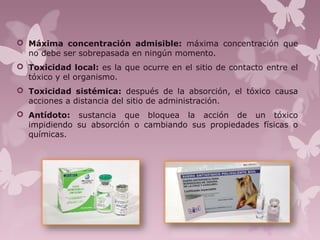  Máxima concentración admisible: máxima concentración que
no debe ser sobrepasada en ningún momento.
 Toxicidad local: es la que ocurre en el sitio de contacto entre el
tóxico y el organismo.
 Toxicidad sistémica: después de la absorción, el tóxico causa
acciones a distancia del sitio de administración.
 Antídoto: sustancia que bloquea la acción de un tóxico
impidiendo su absorción o cambiando sus propiedades físicas o
químicas.
 