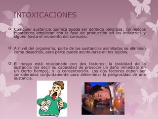 INTOXICACIONES
 Cualquier sustancia química puede ser definida peligrosa: los riesgos
hipotéticos empiezan con la fase de producción en las industrias y
siguen hasta el momento del consumo.
 A nivel del organismo, parte de las sustancias asimiladas se eliminan
como desechos, pero parte puede acumularse en los tejidos.
 El riesgo está relacionado con dos factores: la toxicidad de la
sustancia (es decir su capacidad de provocar un daño inmediato en
un cierto tiempo), y la concentración. Los dos factores deben ser
considerados conjuntamente para determinar la peligrosidad de una
sustancia.
 