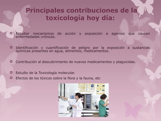 Principales contribuciones de la
toxicología hoy día:
 Estudiar mecanismos de acción y exposición a agentes que causan
enfermedades crónicas.
 Identificación y cuantificación de peligro por la exposición a sustancias
químicas presentes en agua, alimentos, medicamentos.
 Contribución al descubrimiento de nuevos medicamentos y plaguicidas.
 Estudio de la Toxicología molecular.
 Efectos de los tóxicos sobre la flora y la fauna, etc
 