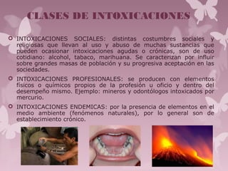 CLASES DE INTOXICACIONES
 INTOXICACIONES SOCIALES: distintas costumbres sociales y
religiosas que llevan al uso y abuso de muchas sustancias que
pueden ocasionar intoxicaciones agudas o crónicas, son de uso
cotidiano: alcohol, tabaco, marihuana. Se caracterizan por influir
sobre grandes masas de población y su progresiva aceptación en las
sociedades.
 INTOXICACIONES PROFESIONALES: se producen con elementos
físicos o químicos propios de la profesión u oficio y dentro del
desempeño mismo. Ejemplo: mineros y odontólogos intoxicados por
mercurio.
 INTOXICACIONES ENDEMICAS: por la presencia de elementos en el
medio ambiente (fenómenos naturales), por lo general son de
establecimiento crónico.
 